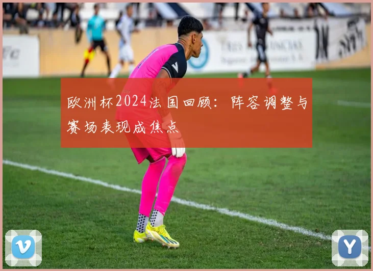 欧洲杯2024法国回顾：阵容调整与赛场表现成焦点