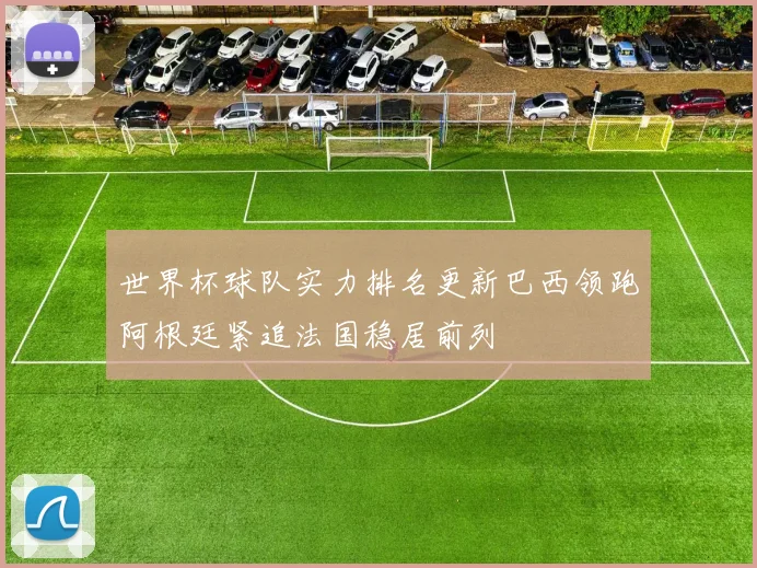 世界杯球队实力排名更新巴西领跑阿根廷紧追法国稳居前列