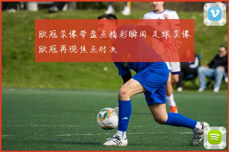 欧冠录像带盘点精彩瞬间 足球录像欧冠再现焦点对决