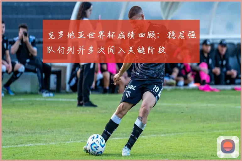 克罗地亚世界杯成绩回顾：稳居强队行列并多次闯入关键阶段