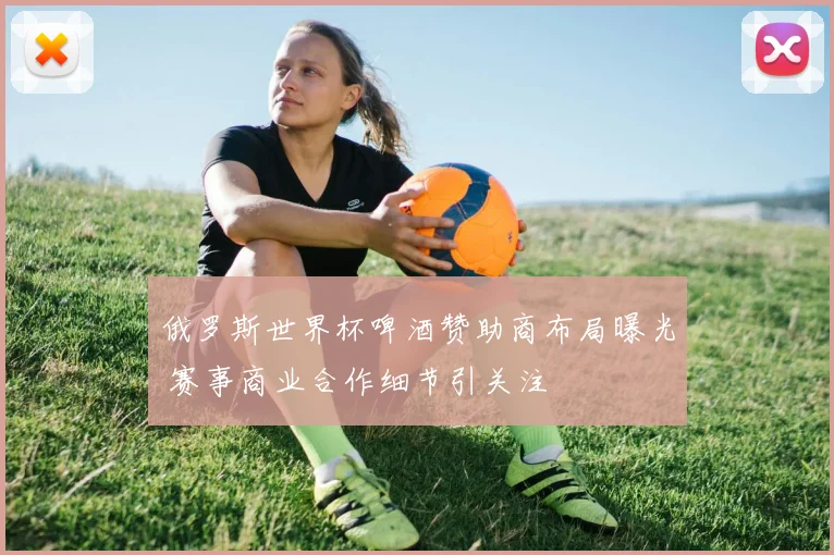 俄罗斯世界杯啤酒赞助商布局曝光 赛事商业合作细节引关注